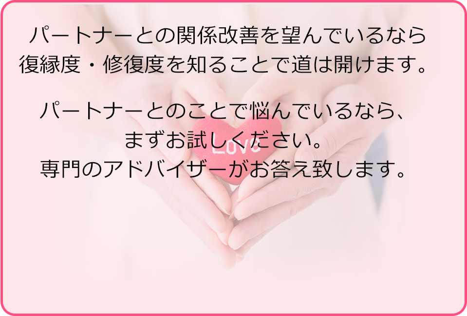 パートナーとの関係改善を望んでいるなら復縁度・修復度を知ることで道は開けます。パートナーとのことで悩んでいるなら、まずお試しください。専門のアドバイザーがお答え致します。