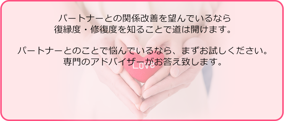 パートナーとの関係改善を望んでいるなら復縁度・修復度を知ることで道は開けます。パートナーとのことで悩んでいるなら、まずお試しください。専門のアドバイザーがお答え致します。